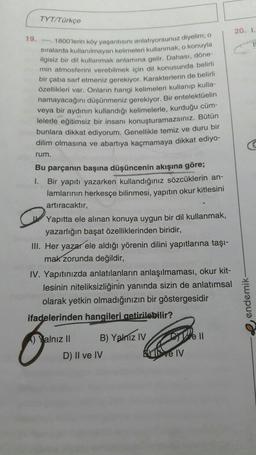 TYT/Türkçe
20. 1
19. - 1800'lerin köy yaşantısını anlatiyorsunuz diyelim; o
sıralarda kullanılmayan kelimeleri kullanmak, o konuyla
ilgisiz bir dil kullanmak anlamına gelir. Dahası, döne-
min atmosferini verebilmek için dil konusunda belirli
bir çaba sarf etmeniz gerekiyor. Karakterlerin de belirli
özellikleri var. Onların hangi kelimeleri kullanıp kulla-
namayacağını düşünmeniz gerekiyor. Bir entelektüelin
veya bir aydının kullandığı kelimelerle, kurduğu cüm-
lelerle eğitimsiz bir insanı konuşturamazsınız. Bütün
bunlara dikkat ediyorum. Genellikle temiz ve duru bir
dilim olmasına ve abartıya kaçmamaya dikkat ediyo-
rum.
1.
Bu parçanın başına düşüncenin akışına göre;
Bir yapıtı yazarken kullandığınız sözcüklerin an-
lamlarının herkesçe bilinmesi, yapıtın okur kitlesini
artıracaktır,
Yapitta ele alınan konuya uygun bir dil kullanmak,
yazarlığın başat özelliklerinden biridir,
III. Her yazar ele aldığı yörenin dilini yapıtlarına taşı-
mak zorunda değildir,
IV. Yapıtınızda anlatılanların anlaşılmaması, okur kit-
lesinin niteliksizliğinin yanında sizin de anlatımsal
olarak yetkin olmadığınızın bir göstergesidir
ifadelerinden hangileri getirilebilir?
e endemik
Yalnız II B) Yalniz iv
D) II ve IV
Well
I ve IV
