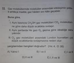 11. Gaz moleküllerinde moleküller arasındaki etkileşimin şidde-
ti arttıkça madde, gaz hâlden sivi hâle geçebilir.
Buna göre,
1. Aynı basınçta CH2OH gaz molekülleri CO2 molekülleri-
ne göre daha düşük sıcaklıkta sivilaşır.
II. Aynı şartlarda He gazı O2 gazına göre idealliğe daha
yakındır.
III. Cl2 gaz molekülleri arasındaki London kuvvetleri çok
düşük sıcaklıklarda sıvılaşmasına neden olur.
yargılarından hangileri doğrudur? (He: 4, O :16)
A) Yalnız!
B) I ve 11
C) I ve III
D) II ve III
E) I, II ve III
