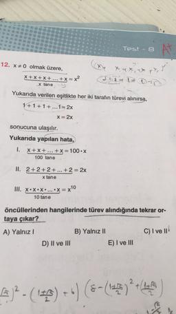Test - 8
N
12. X0 olmak üzere,
X + x + x + ... + x = x²
ix, y
at IDD
x tane
Yukarıda verilen eşitlikte her iki tarafın türevi alınırsa,
1+1+1+...1=2x
X= 2x
sonucuna ulaşılır.
Yukarıda yapılan hata,
1.
X+X+...
+x= 100.X
100 tane
II. 2+2+2 + ... +2 = 2x
x tane
III. X•*•*• ... .x=x10
10 tane
öncüllerinden hangilerinde türev alındığında tekrar or-
taya çıkar?
A) Yalnız!
B) Yalnız 11
C) I ve II
D) II ve III
E) I ve III
)?- (142) +") (8- (143)