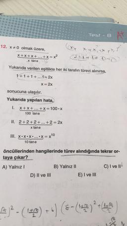 Test - 8
N
12. X0 olmak üzere,
X + x + x + ... + x = x²
ix, y
at IDD
x tane
Yukarıda verilen eşitlikte her iki tarafın türevi alınırsa,
1+1+1+...1=2x
X= 2x
sonucuna ulaşılır.
Yukarıda yapılan hata,
1.
X+X+...
+x= 100.X
100 tane
II. 2+2+2 + ... +2 = 2x
x tane
III. X•*•*• ... .x=x10
10 tane
öncüllerinden hangilerinde türev alındığında tekrar or-
taya çıkar?
A) Yalnız!
B) Yalnız 11
C) I ve II
D) II ve III
E) I ve III
)?- (142) +") (8- (143)
