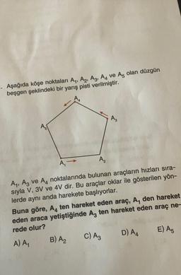 .. Aşağıda köşe noktaları Ay, A2, A3, A4 ve Aş olan düzgün
beşgen şeklindeki bir yarış pisti verilmiştir.
A
AS
A,
A,, Az ve A4 noktalarında bulunan araçların hızları sıra-
sıyla V, 3V ve 4V dir. Bu araçlar oklar ile gösterilen yön-
lerde aynı anda harekete başlıyorlar.
Buna göre, A, ten hareket eden araç, A, den hareket
eden araca yetiştiğinde Az ten hareket eden araç ne-
rede olur?
D) A4
E) A5
c) Az
A) A,
B) A₂
