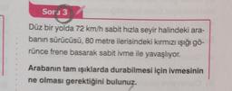 Sors 3
Düz bir yolda 72 km/h sabit hızla seyir halindeki ara-
banin sürücüsü, 80 metre ilerisindeki kırmızı işığı gö-
rünce frene basarak sabit ivme ile yavaşlıyor.
Arabanın tam işıklarda durabilmesi için ivmesinin
ne olması gerektiğini bulunuz.
