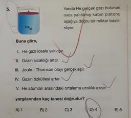 5.
Yanda He gerçek gazı bulunan
isica yalıtılmış kabin pistonu
aşağıya doğru bir miktar bastı-
riliyor.
Hei
® (9)
Buna göre,
1. He gazı ideale yaklaşır.
II. Gazın sıcaklığı artar.
III. Joule - Thomson olayı gerçekleşir.
IV. Gazın özkütlesi artar.
V. He atomları arasındaki ortalama uzaklık azalır.
yargılarından kaç tanesi doğrudur?
A) 1
B) 2
C) 3
D) 4
E) 5