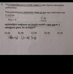 5. P(x) başkatsayısının mutlak değeri 1 olan üçüncü dereceden
polinomdur.
P(x) polinomunun birbirinden farklı üç tam sayı kökünden ikisi
O ve 6'dır.
016
P(x) > 0
Donto
eşitsizliğini sağlayan en küçük pozitif x tam sayısı 3
olduğuna göre, P(-2) kaçtır?
A) 64
B) 56
C) 50
D) 48
E) 45
*64-6). (X-QJ >