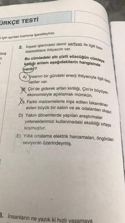 ÜRKÇE TESTİ
i için ayrılan kısmına işaretleyiniz.
2. İnşaat işlerindeki demir sarfiyatı ile ilgili bazı
istatistiklere ihtiyacım var.
boş
n
Bu cümledeki altı çizili sözcüğün cümleye
kattığı anlam aşağıdakilerin hangisinde
(vardır?
A) Ynsanın bir gündeki enerji ihtiyacıyla ilgili tarki
veriler var.
50 Çin'de giderek artan kirliliği, Çin'in büyüyen
ekonomisiyle açıklamak mümkün.
A Farklı malzemelerle inşa edilen İskandinav
evleri büyük bir salon ve ek odalardan oluşur.
D) Yakın dönemlerde yapılan araştırmalar
yeteneklerimizi kullanmadaki eksikliği ortaya
koymuştur.
E) Yıllık ortalama elektrik harcamaları, öngörülen
seviyenin üzerindeymiş.
3. İnsanların ne yazık ki hızlı yaşamaya
