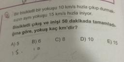 Bir bisikletli bir yokuşu 10 km/s hızla çıkıp durmak
sizin ayni yokuşu 15 km/s hızla iniyor.
Bisikletli çıkış ve inişi 50 dakikada tamamladı.
ğına göre, yokuş kaç km'dir?
B) 6
C) 8
D) 10
E) 15
A) 5
15.