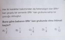 3. Her iki karakter bakımından da heterozigot olan BRh+
kan gruplu bir annenin ORh- kan grubuna sahip bir
çocuğu olmuştur.
Buna göre babanın ORh- kan grubunda olma ihtimali
kaçtır?
1
1
1
B)
C)
D
E)
8.
4
12
2
A)
0-
-100
