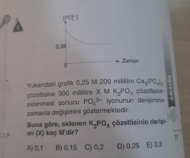 [PO
0.38
Zaman
AMATÖR
Yukarıdaki grafik 0,25 M 200 mililitre Ca,(PO),
cözeltisine 300 mililitre X M K.PO, çözeltisinin
eklenmesi sonucu PO 2 iyonunun derişiminin
zamanla değişimini göstermektedir.
Buna göre, eklenen K PO, çözeltisinin derişi-
mi (X) kac M'