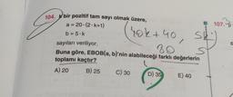 107.0
De
104. K bir pozitif tam sayı olmak üzere,
a = 20.(2.6+1)
b = 5.k.
S
sayıları veriliyor.
Buna göre, EBOB(a, b)'nin alabileceği farklı değerlerin
toplamı kaçtır?
hok+40
80
st
/
A) 20
B) 25
C) 30
D) 35
E) 40
