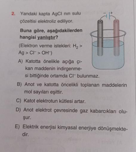 -
2. Yandaki kapta AgCl nin sulu
çözeltisi elektroliz ediliyor.
Buna göre, aşağıdakilerden
hangisi yanlıştır?
(Elektron verme istekleri: H2>
Ag > CF-> OH-)
A) Katotta önelikle açığa çı-
kan maddenin indirgenme-
si bittiğinde ortamda Cl-bulunmaz.
B) Anot ve