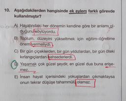 10. Aşağıdakilerden hangisinde ek eylem farklı görevde
kullanılmıştır?
DO
MA) Hayatındaki her dönemin kendine göre bir anlamı ol-
duğunu söylüyordu.
B) Toplum, düzeyini yükseltmek için eğitim-öğretime
önem vermeliydi.
C) Bir gün çiçeklerden, bir gün yıldızlardan, bir gün öteki
kırlangıçlardan bahsederlerdi.
D) Yaşamak çok güzel şeydir, en güzel dua buna erişe-
mez.
2
E) İnsan hayat içerisindeki yokuşlardan çıkmaktaysa
onun tekrar düşüşe tahammülü olamaz.
