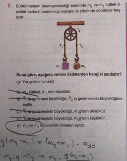 7. Sürtünmelerin önemsenmediği sistemde m, vem, kütleli ci-
simler serbest bırakılınca makara ok yönünde dönmeye baş-
liyor.
T, T2 T₂
m,
m2
Buna göre, aşağıda verilen ifadelerden hangisi yanlıştır?
(g: Yer çekimi ivmesi)
A) m kütlesi, m, den büyüktür.
B) Rip gerilmesi büyüklüğü, 7, ip gerilmesinin büyüklüğüne
eşittir.
C) ip gerilmesinin büyüklüğü, m,g'den büyüktür.
Dini gerilmesinin büyüklüğü, m,g'den küçüktür.
E) m, vem, kütlelerinin ivmeleri eşittir.
gema-m, ) = (my tm) - ass
glu-m,)
m
m. 9-Ta
