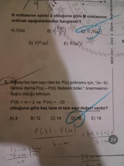 N noktasının apsisi a olduğuna göre M noktasının
ordinatı aşağıdakilerden hangisidir?
A) f(2a)
B) (*
C) f(/f(a))
MEB 2021 - 2022 • Ölçme, Değerlendirme
2
5
D) f(f(a))
E) f(f(a?))
3. Katsayıları tam sayı olan bir P(x) polinomu için, "(a - b)
ifadesi daima P(a) - P(b) ifadesini böler." önermesinin
doğru olduğu biliniyor.
P(8) = m +2 ve P(m) = -30
olduğuna göre kaç tane m tam sayı değeri vardır?
A) 8
B) 12
C) 14
D) 16
E) 18
P (81-plu
Moltso
s-u24
som
32 tu
-ft u
40