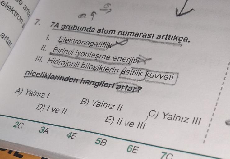 e anta
29
elektrons
7.
artar.
7A grubunda atom numarası arttıkça,
1. Elektronegatiflik
II. Birinci iyonlaşma enerjisi
III
. Hidrojenli bileşiklerin asitlik kuvveti
niceliklerinden hangileri artar?
A) Yalnız!
D) Ive //
B) Yalnız 1l C) Yalnız III
E) II ve II