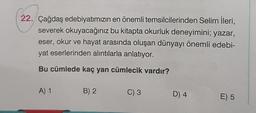 22. Çağdaş edebiyatımızın en önemli temsilcilerinden Selim İleri,
severek okuyacağınız bu kitapta okurluk deneyimini; yazar,
eser, okur ve hayat arasında oluşan dünyayı önemli edebi-
yat eserlerinden alıntılarla anlatıyor.
Bu cümlede kaç yan cümlecik vardır?
A) 1
B) 2
C) 3
D) 4
E) 5
