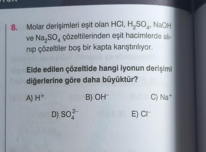 8.
Molar derişimleri eşit olan HCI, H,SOą, NaOH
ve Na SO, çözeltilerinden eşit hacimlerde ali-
nip çözeltiler boş bir kapta karıştırılıyor.
Elde edilen çözeltide hangi iyonun derişimi
diğerlerine göre daha büyüktür?
A) H+
B) OH
C) Nat
D) SO2-
E) CH
