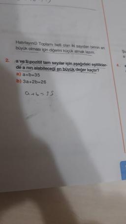 Hatırlayın Toplamı belli olan iki sayıdan birinin en
büyük olması için diğerini küçük almak lazım.
2.
a ve b pozitif tam sayılar için aşağıdaki eşitlikler-
de a nin alabileceği en büyük değer kaçtır?
a) a+b=35
b) 3a+2b=26
atb=35