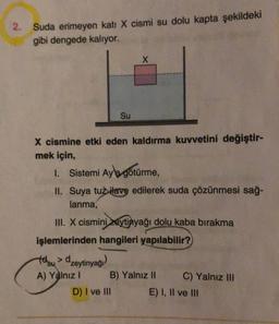 2. Suda erimeyen katı X cismi su dolu kapta şekildeki
gibi dengede kalıyor.
X
Su
X cismine etki eden kaldırma kuvvetini değiştir-
mek için,
1. Sistemi Ayb götürme,
II. Suya tuz ilave edilerek suda çözünmesi sağ-
lanma,
III. X cismini zeytinyağı dolu kaba bırakma
işlemlerinden hangileri yapılabilir?
tolou > dzeytinyağı)
tely
A) Yalnız ! B) Yalnız 11
C) Yalnız III
D) I ve III
E) I, II ve III
su
