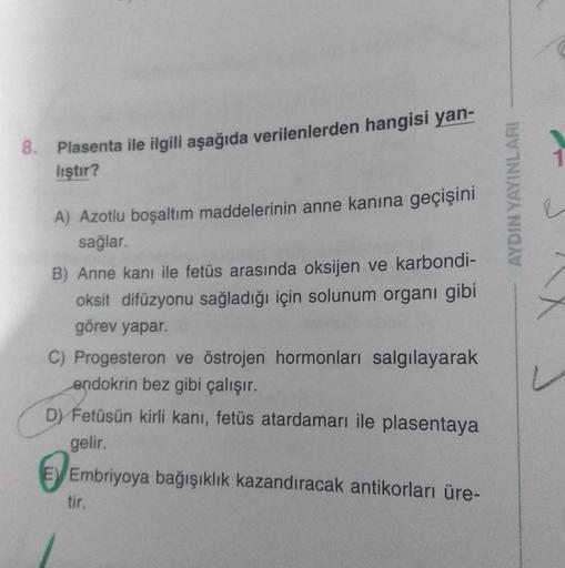 8.
Plasenta ile ilgili aşağıda verilenlerden hangisi yan-
1
liştır?
AYDIN YAYINLARI
A) Azotlu boşaltım maddelerinin anne kanina geçişini
sağlar.
B) Anne kanı ile fetüs arasında oksijen ve karbondi-
oksit difüzyonu sağladığı için solunum organı gibi
görev y