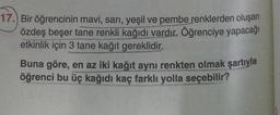 17. Bir öğrencinin mavi, sarı, yeşil ve pembe renklerden oluşan
özdeş beşer tane renkli kağıdı vardır. Öğrenciye yapacağı
etkinlik için 3 tane kağıt gereklidir.
Buna göre, en az iki kağıt aynı renkten olmak şartıyla
öğrenci bu üç kağıdı kaç farklı yolla seçebilir?
