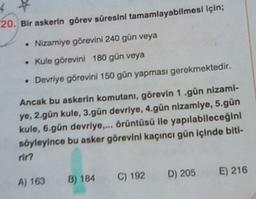20. Bir askerin görev süresini tamamlayabilmesi için;
.
• Nizamiye görevini 240 gün veya
• Kule görevini 180 gün veya
Devriye görevini 150 gün yapması gerekmektedir.
Ancak bu askerin komutanı, görevin 1.gün nizami-
ye, 2.gün kule, 3.gün devriye, 4.gün nizamlye, 5.gün
kule, 6.gún devriye.... örüntüsü lle yapılabileceğini
söyleyince bu asker görevini kaçıncı gün içinde biti-
rin
D) 205
E) 216
A) 163
C) 192
B) 184