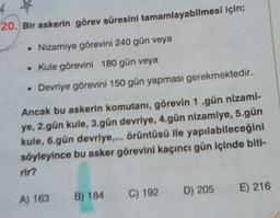 20. Bir askerin görev süresini tamamlayabilmesi için;
.
• Nizamiye görevini 240 gün veya
• Kule görevini 180 gün veya
Devriye görevini 150 gün yapması gerekmektedir.
Ancak bu askerin komutanı, görevin 1.gün nizami-
ye, 2.gün kule, 3.gün devriye, 4.gün nizamlye, 5.gün
kule, 6.gún devriye.... örüntüsü lle yapılabileceğini
söyleyince bu asker görevini kaçıncı gün içinde biti-
rin
D) 205
E) 216
A) 163
C) 192
B) 184
