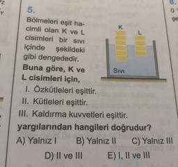 z
Y
8
0
şe
K
L
5.
Bölmeleri eşit ha-
cimli olan K ve L
cisimleri bir SIVI
içinde şekildeki
gibi dengededir.
Buna göre, K ve
Sivi
L cisimleri için,
1. Özkütleleri eşittir.
II. Kütleleri eşittir.
III. Kaldırma kuvvetleri eşittir.
yargılarından hangileri doğrudur?
A) Yalnız! B) Yalnız 11 C) Yalnız III
D) II ve III E) I, II ve III