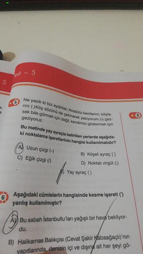 5
Test
5
5
8
Ne yazık ki biz aydınlar; Anadolu kentlerini, köyle-
rini Köy sözünü de çekinerek yazıyorum.( gez-
sek bile görmek için değil, kendimizi göstermek için
geziyoruz.
Bu metinde yay ayraçla belirtilen yerlerde aşağıda-
ki noktalama işaretlerinin h