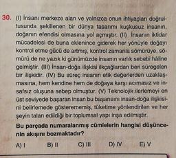30. (1) İnsanı merkeze alan ve yalnızca onun ihtiyaçları doğrul-
tusunda şekillenen bir dünya tasarımı kuşkusuz insanın,
doğanın efendisi olmasına yol açmıştır. (II) İnsanın iktidar
mücadelesi de buna eklenince giderek her yönüyle doğayı
kontrol etme gücü de artmış, kontrol zamanla sömürüye, sö-
mürü de ne yazık ki günümüzde insanın varlık sebebi hâline
gelmiştir. (III) İnsan-doğa ilişkisi ilkçağlardan beri süregelen
bir ilişkidir. (IV) Bu süreç insanın etik değerlerden uzaklaş-
masına, hem kendine hem de doğaya karşı acımasız ve in-
safsız oluşuna sebep olmuştur. (V) Teknolojik ilerlemeyi en
üst seviyede başaran insan bu başarısını insan-doğa ilişkisi-
ni belirlemede gösterememiş, tüketime yönlendirilen ve her
şeyin talan edildiği bir toplumsal yapı inşa edilmiştir.
Bu parçada numaralanmış cümlelerin hangisi düşünce-
nin akışını bozmaktadır?
A) I B) II C) III D) IV E) V