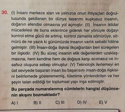 30. (1) İnsanı merkeze alan ve yalnızca onun ihtiyaçları doğrul-
tusunda şekillenen bir dünya tasarımı kuşkusuz insanın,
doğanın efendisi olmasına yol açmıştır. (II) İnsanın iktidar
mücadelesi de buna eklenince giderek her yönüyle doğayı
kontrol etme gücü de artmış, kontrol zamanla sömürüye, sö-
mürü de ne yazık ki günümüzde insanın varlık sebebi hâline
gelmiştir. (III) İnsan-doğa ilişkisi ilkçağlardan beri süregelen
bir ilişkidir. (IV) Bu süreç insanın etik değerlerden uzaklaş-
masına, hem kendine hem de doğaya karşı acımasız ve in-
safsız oluşuna sebep olmuştur. (V) Teknolojik ilerlemeyi en
üst seviyede başaran insan bu başarısını insan-doğa ilişkisi-
ni belirlemede gösterememiş, tüketime yönlendirilen ve her
şeyin talan edildiği bir toplumsal yapı inşa edilmiştir.
Bu parçada numaralanmış cümlelerin hangisi düşünce-
nin akışını bozmaktadır?
A) I B) II C) III D) IV E) V
