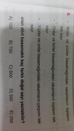6.
Binler ve yüzler basamağındaki rakamların toplamı
tek sayı
Onlar ve birler basamağındaki rakamların toplamı tek
sayı
Yüzler ve onlar basamağındaki rakamların çarpımı tek
sayı
olan dört basamaklı kaç farklı doğal sayı yazılabilir?
A) 100
B) 750
C) 600
D) 500
E) 250
