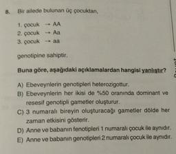 8. Bir ailede bulunan üç çocuktan,
->
1. çocuk AA
2. çocuk - Aa
3. çocuk aa
genotipine sahiptir.
nt
Buna göre, aşağıdaki açıklamalardan hangisi yanlıştır?
A) Ebeveynlerin genotipleri heterozigottur.
B) Ebeveynlerin her ikisi de %50 oranında dominant ve
resesif genotipli gametler oluşturur.
C) 3 numaralı bireyin oluşturacağı gametler dölde her
zaman etkisini gösterir.
D) Anne ve babanın fenotipleri 1 numaralı çocuk ile aynıdır.
E) Anne ve babanın genotipleri 2 numaralı çocuk ile aynıdır.