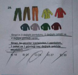 29.
AAN
Ana
Sinan'ın 3 değişik pantolonu, 2 dealsik ceketi ve
4 değişik gömleği vardır.
Sinan. bu giysiler içerisinden 1 pantolon
1 ceket ve 1 gömleği kaç değişik şekilde
seçebilir?
A) 18
B) 21
C) 24 ja
D) 27
E) 30
Som four ye