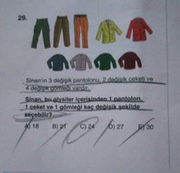 29.
AAN
Ana
Sinan'ın 3 değişik pantolonu, 2 dealsik ceketi ve
4 değişik gömleği vardır.
Sinan. bu giysiler içerisinden 1 pantolon
1 ceket ve 1 gömleği kaç değişik şekilde
seçebilir?
A) 18
B) 21
C) 24 ja
D) 27
E) 30
Som four ye
