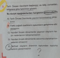 3. Tarih Öncesi Devirlerin başlangıç ve bitiş zamanları
bölgelere göre farklılıklar gösterir.
Bu durum aşağıdakilerden hangisinin sonucudur?
A) Tarih Öncesi Devirlerde yazının bulunmamış olma-
sinin
B) Farklı coğrafi özelliklerin toplumların gelişimine etki
etmesinin
C) Yazıdan önceki dönemlerde yaşanan olayların ke-
sin nedenlerinin bilinememesinin
D) Yazıdan önceki dönemlerde savunma olanaklarının
yetersiz olmasının
E) Tarihsel olayların öneminin toplumdan topluma
farklılık göstermesinin
L
