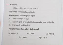 11. X bileşiği,
Etilen + Hidrojen klorür
→ X
tepkimesi sonucu oluşmaktadır.
Buna göre, X bileşiği ile ilgili,
1. Yapı izomeri yoktur.
II. Etanın ışıklı ortamda klorlanması ile elde edilebilir.
III. Inorganik bir bileşiktir.
yargılarından hangileri doğrudur?
A) Yalnız ||
B) I ve II
C) Yalnız!
D) I ve III
E) II ve III
