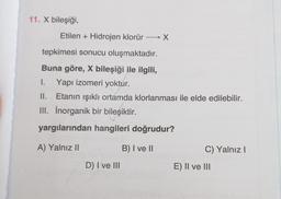 11. X bileşiği,
Etilen + Hidrojen klorür
→ X
tepkimesi sonucu oluşmaktadır.
Buna göre, X bileşiği ile ilgili,
1. Yapı izomeri yoktur.
II. Etanın ışıklı ortamda klorlanması ile elde edilebilir.
III. Inorganik bir bileşiktir.
yargılarından hangileri doğrudur?
A) Yalnız ||
B) I ve II
C) Yalnız!
D) I ve III
E) II ve III
