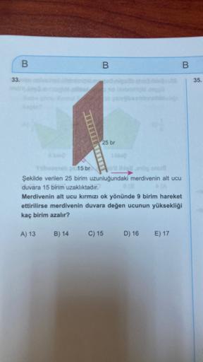 B
B
B
33.
35.
25 br
15 br
Şekilde verilen 25 birim uzunluğundaki merdivenin alt ucu
duvara 15 birim uzaklıktadır.
Merdivenin alt ucu kırmızı ok yönünde 9 birim hareket
ettirilirse merdivenin duvara değen ucunun yüksekliği
kaç birim azalır?
A) 13
B) 14
C) 1