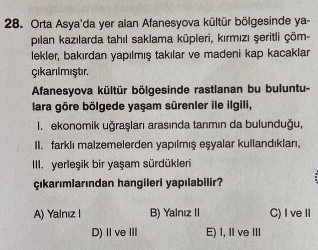 28. Orta Asya'da yer alan Afanesyova kültür bölgesinde ya-
pilan kazılarda tahıl saklama küpleri, kırmızı şeritli çöm-
lekler, bakırdan yapılmış takılar ve madeni kap kacaklar
çıkarılmıştır.
Afanesyova kültür bölgesinde rastlanan bu buluntu-
lara göre bölg