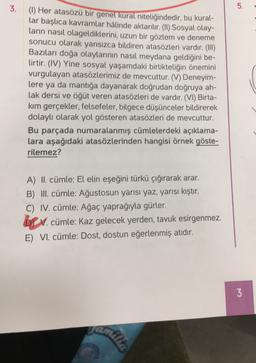 3.
5.
(1) Her atasözü bir genel kural niteliğindedir, bu kural-
lar başlıca kavramlar hâlinde aktarılır. (II) Sosyal olay-
ların nasıl olageldiklerini, uzun bir gözlem ve deneme
sonucu olarak yansızca bildiren atasözleri vardır. (III)
Bazıları doğa olaylarının nasıl meydana geldiğini be-
lirtir. (IV) Yine sosyal yaşamdaki birlikteliğin önemini
vurgulayan atasözlerimiz de mevcuttur. (V) Deneyim-
lere ya da mantığa dayanarak doğrudan doğruya ah-
lak dersi ve öğüt veren atasözleri de vardır. (VI) Birta-
kim gerçekler, felsefeler, bilgece düşünceler bildirerek
dolaylı olarak yol gösteren atasözleri de mevcuttur.
Bu parçada numaralanmış cümlelerdeki açıklama-
lara aşağıdaki atasözlerinden hangisi örnek göste-
rilemez?
A) II. cümle: El elin eşeğini türkü çığırarak arar.
B) III. cümle: Ağustosun yarısı yaz, yarısı kıştır.
C) IV. cümle: Ağaç yaprağıyla gürler.
br . cümle: Kaz gelecek yerden, tavuk esirgenmez.
V. .
E) VI. cümle: Dost, dostun eğerlenmiş atıdır.
3
amilia