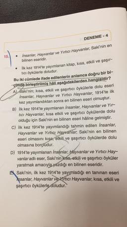 DENEME - 4
15.
insanlar, Hayvanlar ve Yırtıcı Hayvanlar, Saki'nin en
bilinen eseridir.
İlk kez 1914'te yayımlanan kitap, kısa, etkili ve şaşır-
tici öykülerle doludur.
Bu iki cümlede ifade edilenlerin anlamca doğru bir bi-
çimde birleştirilmiş hâli aşağıdakilerden hangisidir?
A) Saki'nin; kısa, etkili ve şaşırtıcı öykülerle dolu eseri
İnsanlar, Hayvanlar ve Yırtıcı Hayvanlar, 1914'te ilk
kez yayımlandıktan sonra en bilinen eseri olmuştur.
B) İlk kez 1914'te yayımlanan insanlar, Hayvanlar ve Yir-
tici Hayvanlar, kısa etkili ve şaşırtıcı öykülerde dolu
olduğu için Saki'nin en bilinen eseri hâline gelmiştir.
C) İlk kez 1914'te yayımlandığı tahmin edilen İnsanlar,
Hayvanlar ve Yırtıcı Hayvanlar, Saki'nin en bilinen
eseri olmasını kısa, etkili ve şaşırtıcı öykülerde dolu
olmasına borçiudur.
D) 1914'te yayımlanan insanlar, Hayvanlar ve Yırtıcı Hay-
vanlar adlı eser, Saki'nin kısa, etkili ve şaşırtıcı öyküler
yaratmak amacıyla yazdığı en bilinen eseridir.
EX Saki'nin, ilk kez 1914'te yayımladığı en tanınan eseri
Insanlar, Hayvanlar ve Virtıcı Hayvanlar, kısa, etkili ve
şaşırtıcı öykülerle doludur.