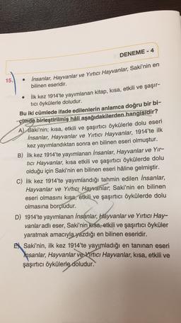 DENEME - 4
15.
insanlar, Hayvanlar ve Yırtıcı Hayvanlar, Saki'nin en
bilinen eseridir.
İlk kez 1914'te yayımlanan kitap, kısa, etkili ve şaşır-
tici öykülerle doludur.
Bu iki cümlede ifade edilenlerin anlamca doğru bir bi-
çimde birleştirilmiş hâli aşağıdakilerden hangisidir?
A) Saki'nin; kısa, etkili ve şaşırtıcı öykülerle dolu eseri
İnsanlar, Hayvanlar ve Yırtıcı Hayvanlar, 1914'te ilk
kez yayımlandıktan sonra en bilinen eseri olmuştur.
B) İlk kez 1914'te yayımlanan insanlar, Hayvanlar ve Yir-
tici Hayvanlar, kısa etkili ve şaşırtıcı öykülerde dolu
olduğu için Saki'nin en bilinen eseri hâline gelmiştir.
C) İlk kez 1914'te yayımlandığı tahmin edilen İnsanlar,
Hayvanlar ve Yırtıcı Hayvanlar, Saki'nin en bilinen
eseri olmasını kısa, etkili ve şaşırtıcı öykülerde dolu
olmasına borçiudur.
D) 1914'te yayımlanan insanlar, Hayvanlar ve Yırtıcı Hay-
vanlar adlı eser, Saki'nin kısa, etkili ve şaşırtıcı öyküler
yaratmak amacıyla yazdığı en bilinen eseridir.
EX Saki'nin, ilk kez 1914'te yayımladığı en tanınan eseri
Insanlar, Hayvanlar ve Virtıcı Hayvanlar, kısa, etkili ve
şaşırtıcı öykülerle doludur.
