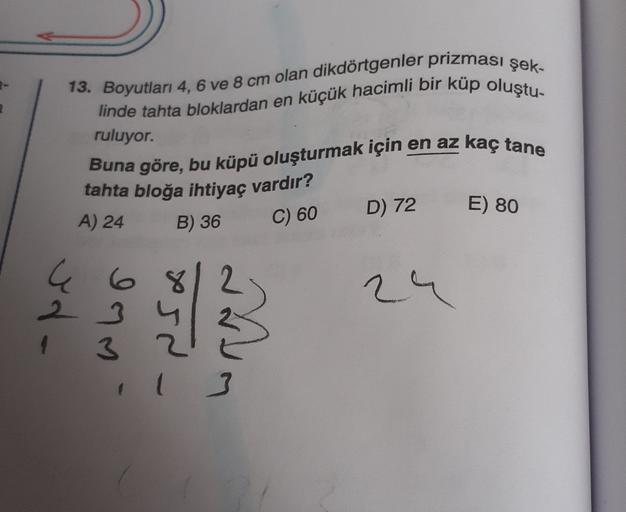 13. Boyutları 4, 6 ve 8 cm olan dikdörtgenler prizması şek-
linde tahta bloklardan en küçük hacimli bir küp oluştu-
ruluyor.
Buna göre, bu küpü oluşturmak için en az kaç tane
tahta bloğa ihtiyaç vardır?
A) 24 B) 36
D) 72
E) 80
C) 60
C 68
2 3
4 3
24
Mum
3
