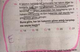 19. 8 takimin katıldığı bir turnuvada her takım diğer ta-
kımlarla birer kez karşılaşmıştır. Turnuvada görev-
lendirilen 4 hakem arasından her karşılaşma için 3 A
hakem belirlenmiş ve tüm hakemler eşit sayıda kar- Y
şılaşmada görev almıştır.
A
Buna göre, her bir hakemin görev aldığı karşılaş-
ma sayısı kaçtır?
N
L
B) 15
D) 20 E) 21
A
A) 14
C) 18
E
ili hölümden olusan bir parkurda sabit hızlarla hare-