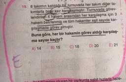 19. 8 takimin katıldığı bir turnuvada her takım diğer ta-
kımlarla birer kez karşılaşmıştır. Turnuvada görev-
lendirilen 4 hakem arasından her karşılaşma için 3 A
hakem belirlenmiş ve tüm hakemler eşit sayıda kar- Y
şılaşmada görev almıştır.
A
Buna göre, her bir hakemin görev aldığı karşılaş-
ma sayısı kaçtır?
N
L
B) 15
D) 20 E) 21
A
A) 14
C) 18
E
ili hölümden olusan bir parkurda sabit hızlarla hare-
