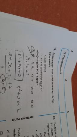 A
A
TYT/Temel Matematik
19. Başkatsayısı 1 olan ikinci dereceden bir P(x)
polinomunun
21. Taş Devri'nd
Bu dönemd
yapılmıştır:
.
sabit terimi 2
X-3 ile bölümünden kalan 17
olduğuna göre, P(-5) kaçtır?
Bar
3 ta
Vil
A) 12
B) 18
C) 19
D) 21
E) 22
al
E
+
P(31=17
X2+Qx+2 x²+2x+2
g+za+2=17
MUBA YAYINLARI
Buna
verir
A) 2
