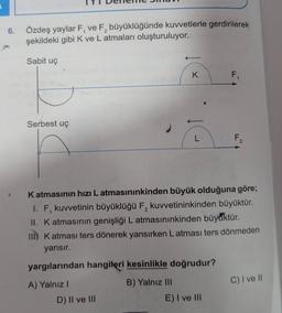 2
6. Özdeş yaylar F, ve F, büyüklüğünde kuvvetlerle gerdirilerek
şekildeki gibi K ve L atmaları oluşturuluyor.
Sabit uç
K
F
Serbest uç
L
F2
1
Katmasının hızı Latmasınınkinden büyük olduğuna göre;
1. F, kuvvetinin büyüklüğü F, kuvvetininkinden büyüktür.
II. Katmasının genişliği L atmasınınkinden büyüktür.
IIKatmasi ters dönerek yansırken Latmasi ters dönmeden
yansır.
yargılarından hangiteri kesinlikle doğrudur?
C) I ve II
A) Yalnız!
D) II ve III
B) Yalnız III
E) I ve III
