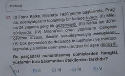 TYT/Türkçe
17. (1) Franz Kafka, Milena'yı 1920 yılının başlarında, Prag'
da, edebiyatçıların toplandığı bir kafede tanıdı. (II) Mile-
na 24 yaşında genç bir gazeteciydi. (III) Kafka ise 38'ini
sürüyordu. (IV) Milena'nın onun yapıtlarını Çekçeye
çevirme arzusu, ikisinin yakınlaşmasıyla sonuçlandı.
(V) Çok geçmeden de defalarca buluşmaları ve mektup-
laşmalarıyla birlikte derin ama umutsuz bir aşka dönüştü.
Bu parçadaki numaralanmış cümlelerden hangisi,
yüklemin türü bakımından ötekilerden farklıdır?
B) 11
AT
C) III
D) IV
E) V
