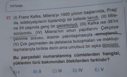 TYT/Türkçe
17. (1) Franz Kafka, Milena'yı 1920 yılının başlarında, Prag'
da, edebiyatçıların toplandığı bir kafede tanıdı. (II) Mile-
na 24 yaşında genç bir gazeteciydi. (III) Kafka ise 38'ini
sürüyordu. (IV) Milena'nın onun yapıtlarını Çekçeye
çevirme arzusu, ikisinin yakınlaşmasıyla sonuçlandı.
(V) Çok geçmeden de defalarca buluşmaları ve mektup-
laşmalarıyla birlikte derin ama umutsuz bir aşka dönüştü.
Bu parçadaki numaralanmış cümlelerden hangisi,
yüklemin türü bakımından ötekilerden farklıdır?
B) 11
AT
C) III
D) IV
E) V
