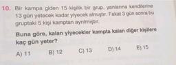 10. Bir kampa giden 15 kişilik bir grup, yanlarına kendilerine
13 gün yetecek kadar yiyecek almıştır. Fakat 3 gün sonra bu
gruptaki 5 kişi kamptan ayrılmıştır.
Buna göre, kalan yiyecekler kampta kalan diğer kişilere
kaç gün yeter?
A) 11 B) 12 C) 13 D) 14 E) 15
